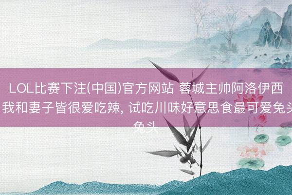 LOL比赛下注(中国)官方网站 蓉城主帅阿洛伊西: 我和妻子皆很爱吃辣, 试吃川味好意思食最可爱兔头