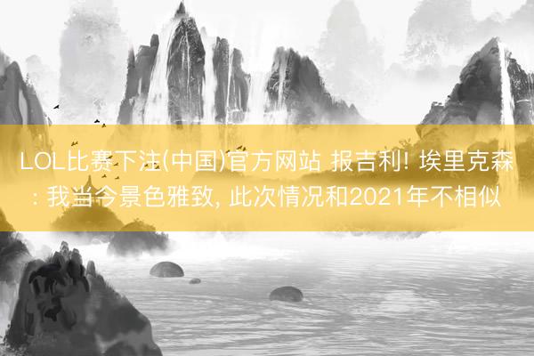 LOL比赛下注(中国)官方网站 报吉利! 埃里克森: 我当今景色雅致， 此次情况和2021年不相似