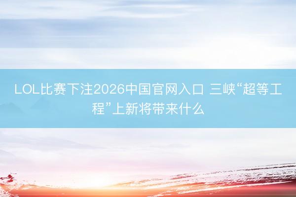 LOL比赛下注2026中国官网入口 三峡“超等工程”上新将带来什么