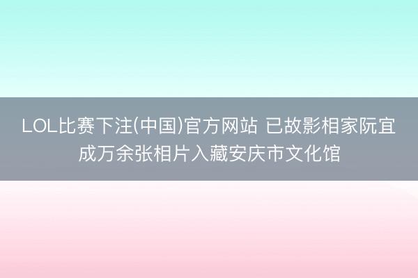 LOL比赛下注(中国)官方网站 已故影相家阮宜成万余张相片入藏安庆市文化馆