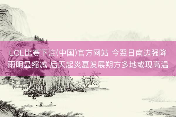 LOL比赛下注(中国)官方网站 今翌日南边强降雨明显缩减 后天起炎夏发展朔方多地或现高温