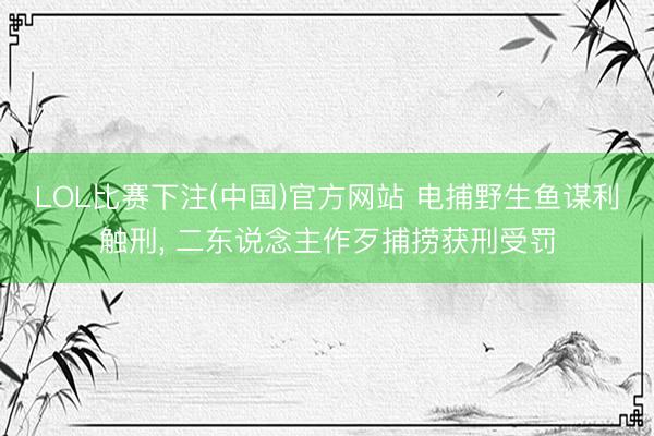 LOL比赛下注(中国)官方网站 电捕野生鱼谋利触刑， 二东说念主作歹捕捞获刑受罚