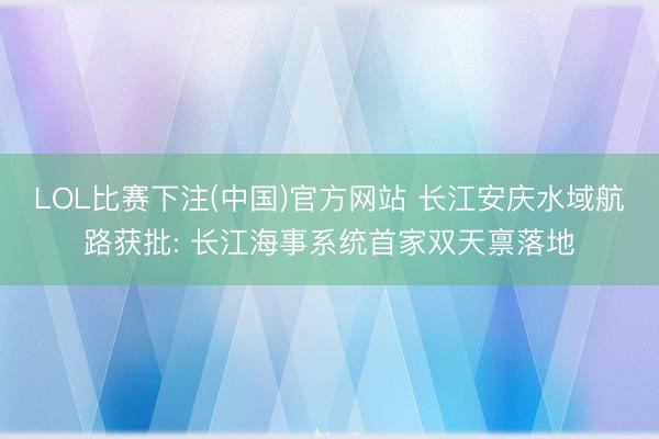 LOL比赛下注(中国)官方网站 长江安庆水域航路获批: 长江海事系统首家双天禀落地