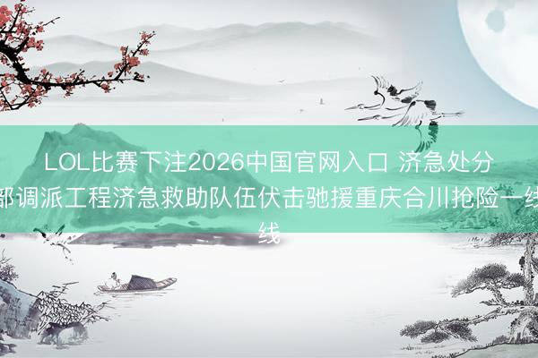 LOL比赛下注2026中国官网入口 济急处分部调派工程济急救助队伍伏击驰援重庆合川抢险一线