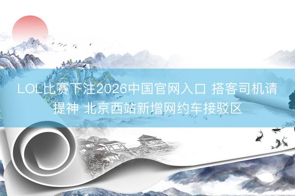 LOL比赛下注2026中国官网入口 搭客司机请提神 北京西站新增网约车接驳区