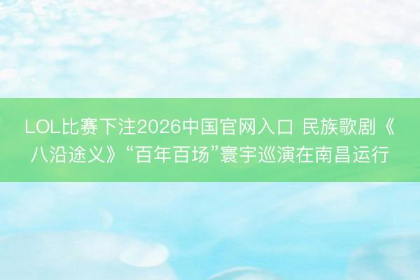 LOL比赛下注2026中国官网入口 民族歌剧《八沿途义》“百年百场”寰宇巡演在南昌运行