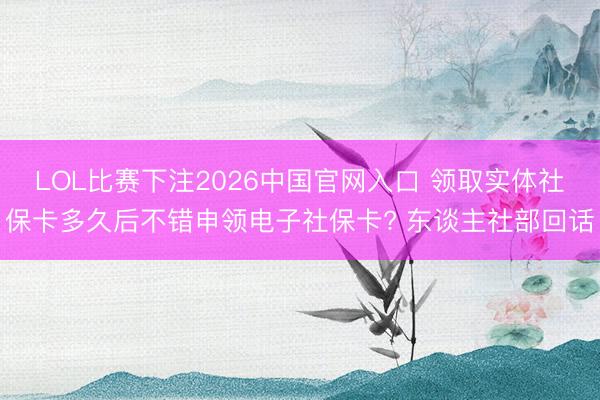 LOL比赛下注2026中国官网入口 领取实体社保卡多久后不错申领电子社保卡? 东谈主社部回话