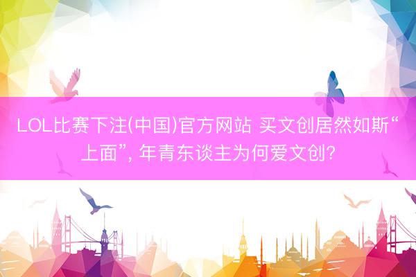 LOL比赛下注(中国)官方网站 买文创居然如斯“上面”, 年青东谈主为何爱文创?