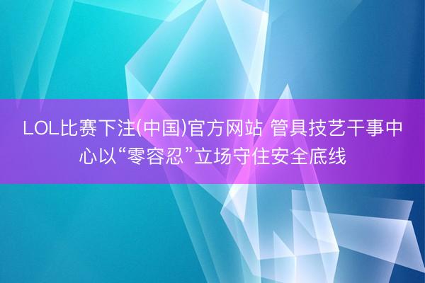 LOL比赛下注(中国)官方网站 管具技艺干事中心以“零容忍”立场守住安全底线