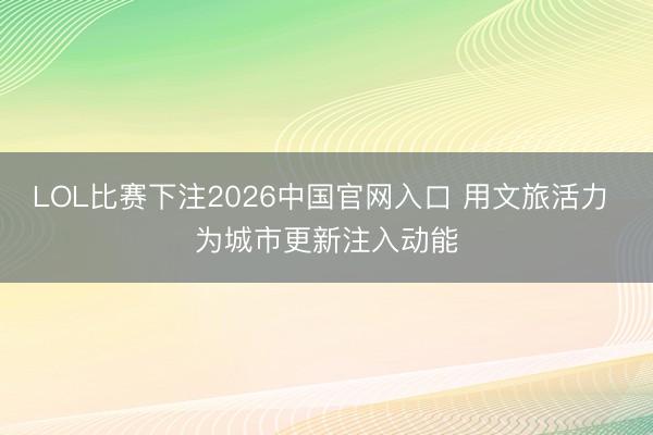 LOL比赛下注2026中国官网入口 用文旅活力 为城市更新注入动能