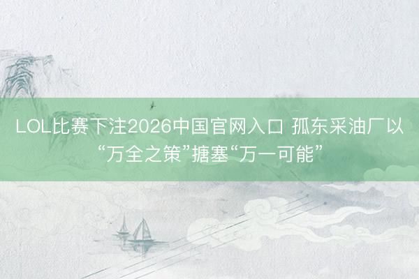 LOL比赛下注2026中国官网入口 孤东采油厂以“万全之策”搪塞“万一可能”