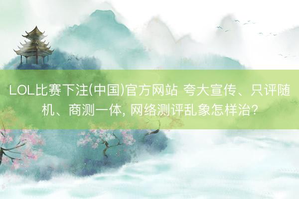 LOL比赛下注(中国)官方网站 夸大宣传、只评随机、商测一体, 网络测评乱象怎样治?