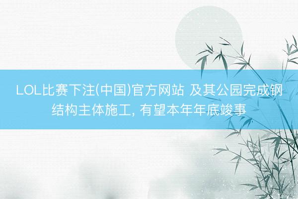 LOL比赛下注(中国)官方网站 及其公园完成钢结构主体施工， 有望本年年底竣事