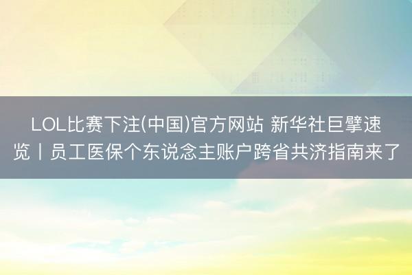 LOL比赛下注(中国)官方网站 新华社巨擘速览丨员工医保个东说念主账户跨省共济指南来了
