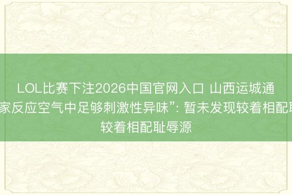 LOL比赛下注2026中国官网入口 山西运城通报“大家反应空气中足够刺激性异味”: 暂未发现较着相配耻辱源