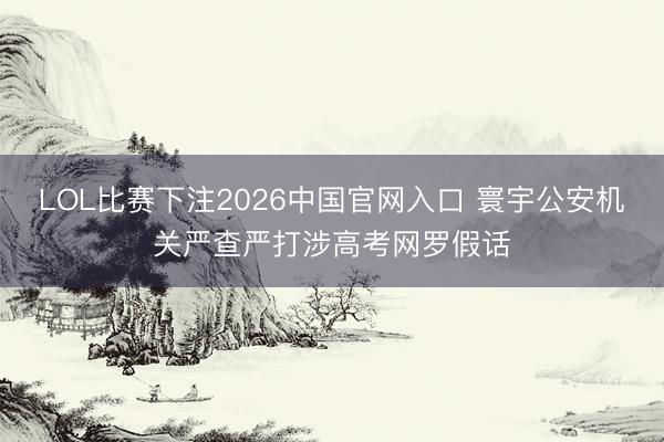 LOL比赛下注2026中国官网入口 寰宇公安机关严查严打涉高考网罗假话