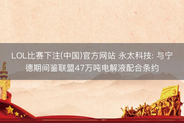 LOL比赛下注(中国)官方网站 永太科技: 与宁德期间鉴联盟47万吨电解液配合条约