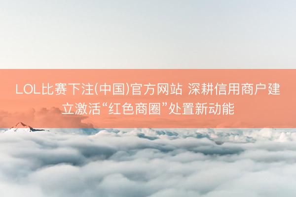 LOL比赛下注(中国)官方网站 深耕信用商户建立激活“红色商圈”处置新动能