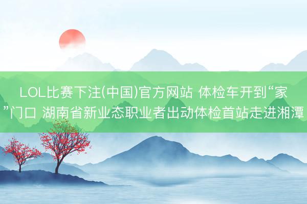 LOL比赛下注(中国)官方网站 体检车开到“家”门口 湖南省新业态职业者出动体检首站走进湘潭