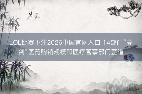 LOL比赛下注2026中国官网入口 14部门“亮剑”医药购销规模和医疗管事邪门歪道