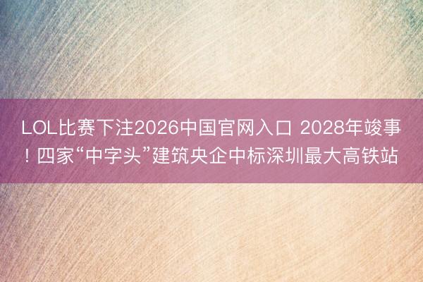 LOL比赛下注2026中国官网入口 2028年竣事! 四家“中字头”建筑央企中标深圳最大高铁站