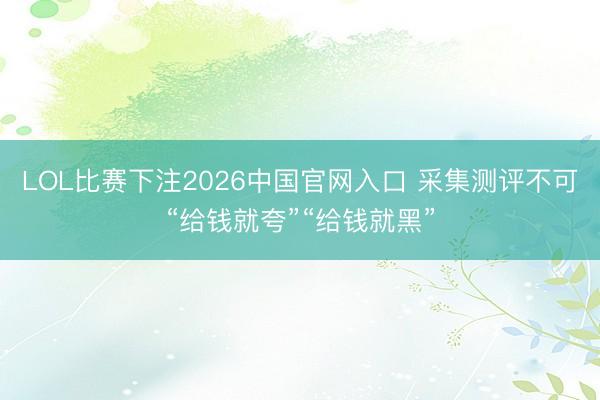 LOL比赛下注2026中国官网入口 采集测评不可“给钱就夸”“给钱就黑”