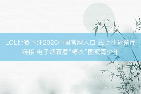 LOL比赛下注2026中国官网入口 线上往返禁而链接 电子烟裹着“糖衣”围聚青少年