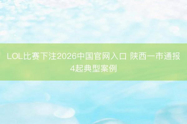 LOL比赛下注2026中国官网入口 陕西一市通报4起典型案例