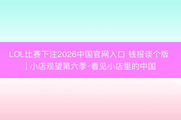 LOL比赛下注2026中国官网入口 钱报谈个版 | 小店观望第六季·看见小店里的中国