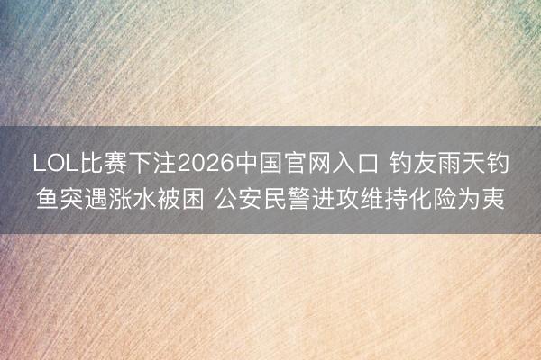 LOL比赛下注2026中国官网入口 钓友雨天钓鱼突遇涨水被困 公安民警进攻维持化险为夷