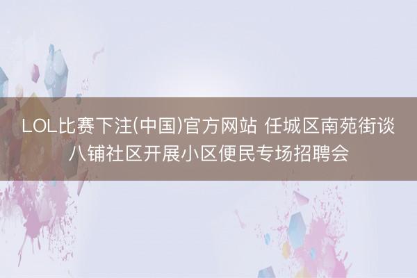 LOL比赛下注(中国)官方网站 任城区南苑街谈八铺社区开展小区便民专场招聘会