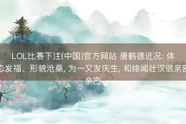 LOL比赛下注(中国)官方网站 唐鹤德近况: 体态发福、形貌沧桑， 为一又友庆生， 和绯闻壮汉很亲密