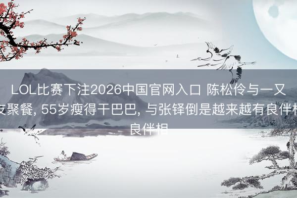 LOL比赛下注2026中国官网入口 陈松伶与一又友聚餐， 55岁瘦得干巴巴， 与张铎倒是越来越有良伴相