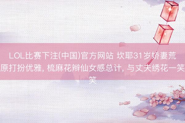 LOL比赛下注(中国)官方网站 坎耶31岁娇妻荒原打扮优雅， 梳麻花辫仙女感总计， 与丈夫绣花一笑