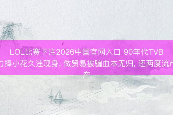 LOL比赛下注2026中国官网入口 90年代TVB力捧小花久违现身， 做贸易被骗血本无归， 还两度流产