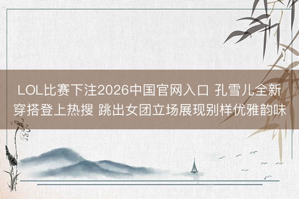 LOL比赛下注2026中国官网入口 孔雪儿全新穿搭登上热搜 跳出女团立场展现别样优雅韵味