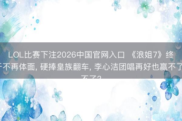 LOL比赛下注2026中国官网入口 《浪姐7》终于不再体面， 硬捧皇族翻车， 李心洁团唱再好也赢不了?