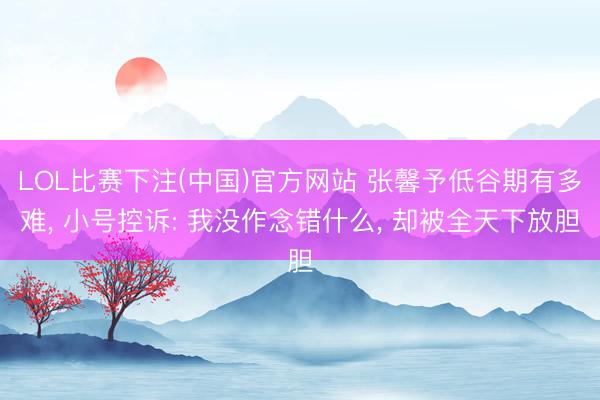 LOL比赛下注(中国)官方网站 张馨予低谷期有多难， 小号控诉: 我没作念错什么， 却被全天下放胆