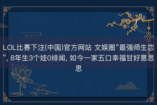 LOL比赛下注(中国)官方网站 文娱圈“最强师生恋”， 8年生3个娃0绯闻， 如今一家五口幸福甘好意思