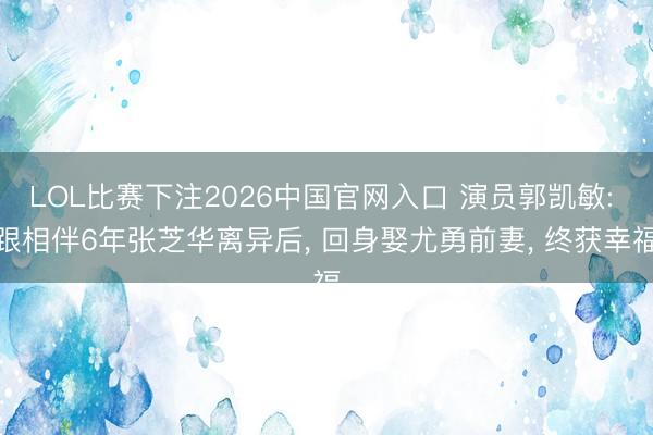 LOL比赛下注2026中国官网入口 演员郭凯敏: 跟相伴6年张芝华离异后， 回身娶尤勇前妻， 终获幸福