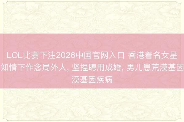 LOL比赛下注2026中国官网入口 香港着名女星在不知情下作念局外人， 坚捏聘用成婚， 男儿患荒漠基因疾病