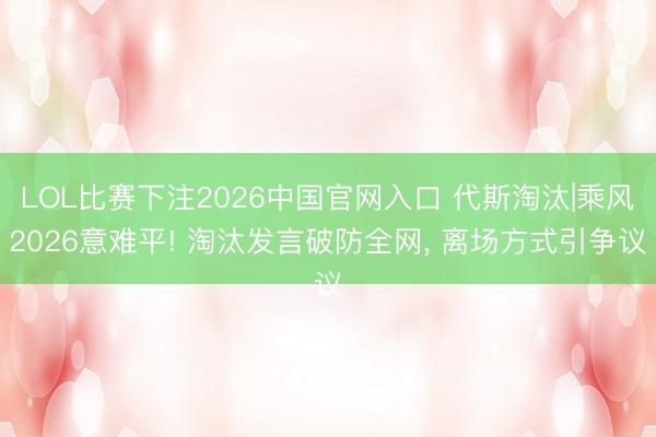 LOL比赛下注2026中国官网入口 代斯淘汰|乘风2026意难平! 淘汰发言破防全网， 离场方式引争议