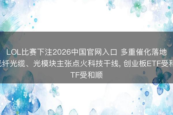 LOL比赛下注2026中国官网入口 多重催化落地! 光纤光缆、光模块主张点火科技干线， 创业板ETF受和顺