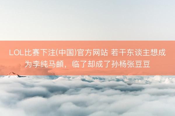 LOL比赛下注(中国)官方网站 若干东谈主想成为李纯马頔，临了却成了孙杨张豆豆