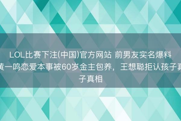 LOL比赛下注(中国)官方网站 前男友实名爆料：黄一鸣恋爱本事被60岁金主包养，王想聪拒认孩子真相