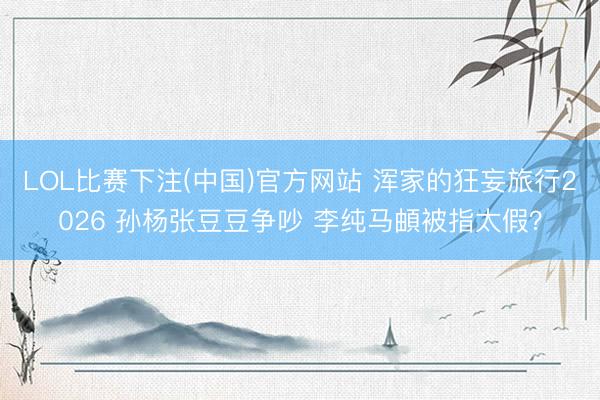 LOL比赛下注(中国)官方网站 浑家的狂妄旅行2026 孙杨张豆豆争吵 李纯马頔被指太假？
