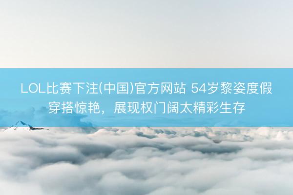 LOL比赛下注(中国)官方网站 54岁黎姿度假穿搭惊艳，展现权门阔太精彩生存