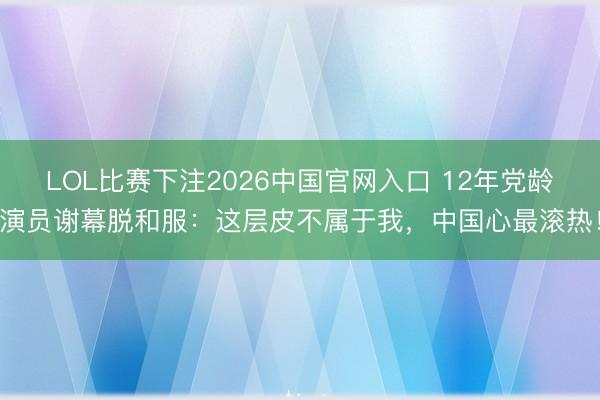 LOL比赛下注2026中国官网入口 12年党龄演员谢幕脱和服：这层皮不属于我，中国心最滚热！