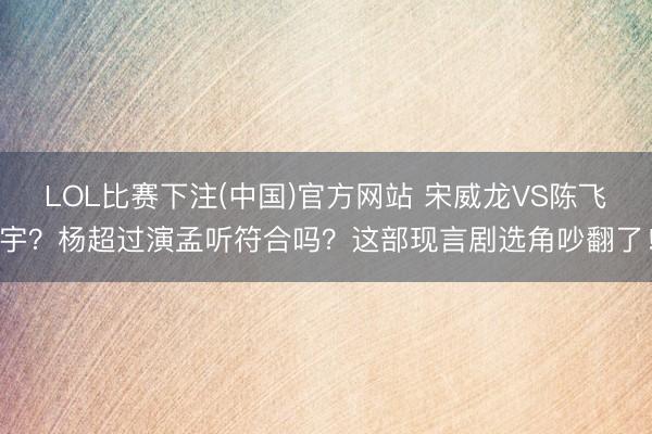 LOL比赛下注(中国)官方网站 宋威龙VS陈飞宇？杨超过演孟听符合吗？这部现言剧选角吵翻了！