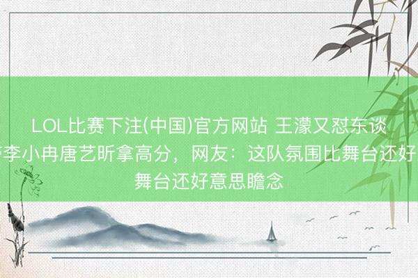 LOL比赛下注(中国)官方网站 王濛又怼东谈主了！带李小冉唐艺昕拿高分，网友：这队氛围比舞台还好意思瞻念